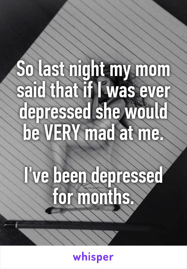 So last night my mom said that if I was ever depressed she would be VERY mad at me.

I've been depressed for months.