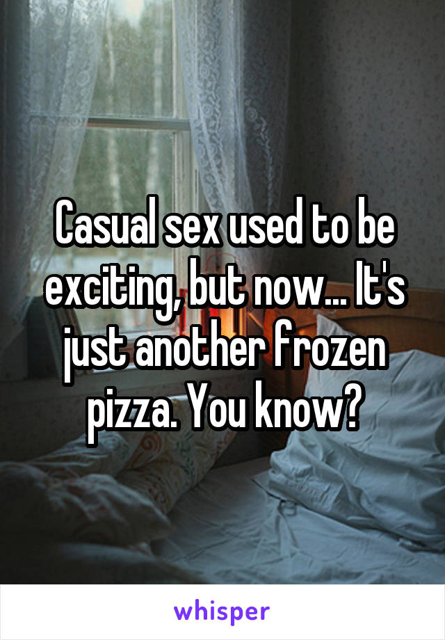 Casual sex used to be exciting, but now... It's just another frozen pizza. You know?