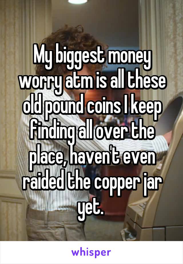 My biggest money worry atm is all these old pound coins I keep finding all over the place, haven't even raided the copper jar yet. 