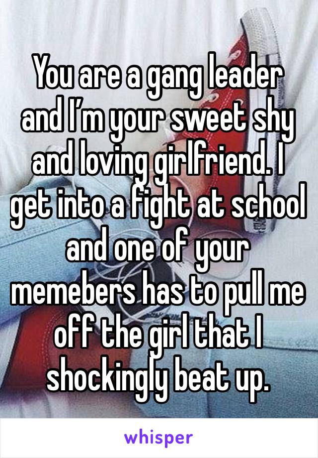 You are a gang leader and I’m your sweet shy and loving girlfriend. I get into a fight at school and one of your memebers has to pull me off the girl that I shockingly beat up. 