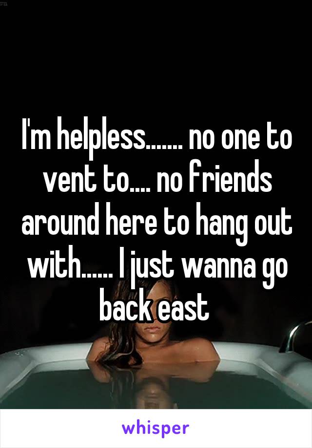 I'm helpless....... no one to vent to.... no friends around here to hang out with...... I just wanna go back east 