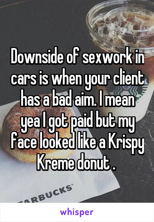 Downside of sexwork in cars is when your client has a bad aim. I mean yea I got paid but my face looked like a Krispy Kreme donut . 