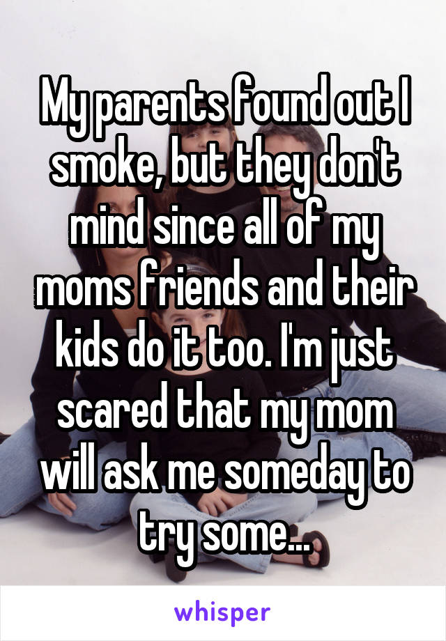 My parents found out I smoke, but they don't mind since all of my moms friends and their kids do it too. I'm just scared that my mom will ask me someday to try some...