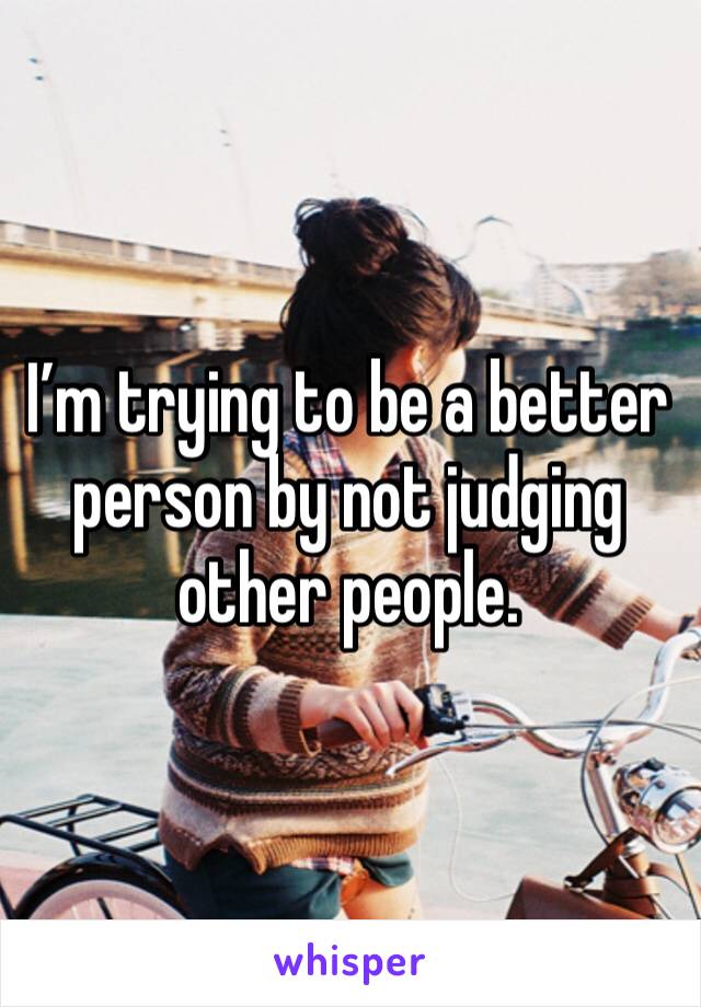 I’m trying to be a better person by not judging other people. 