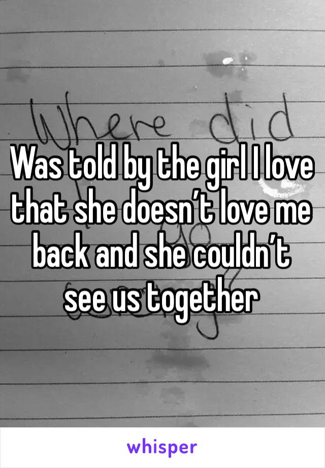 Was told by the girl I love that she doesn’t love me back and she couldn’t see us together