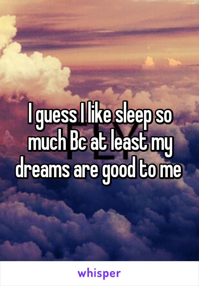 I guess I like sleep so much Bc at least my dreams are good to me 