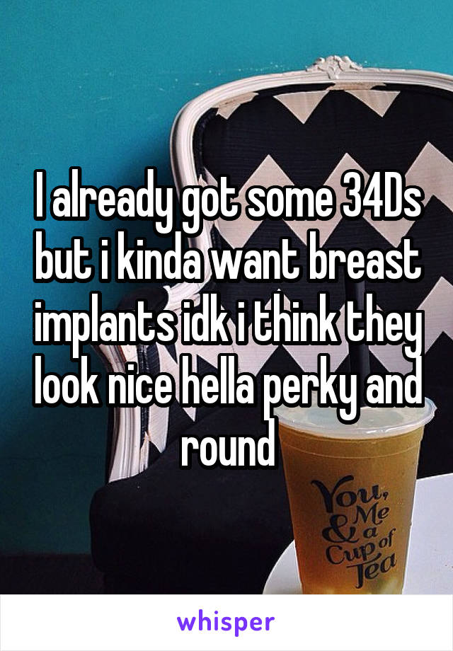 I already got some 34Ds but i kinda want breast implants idk i think they look nice hella perky and round