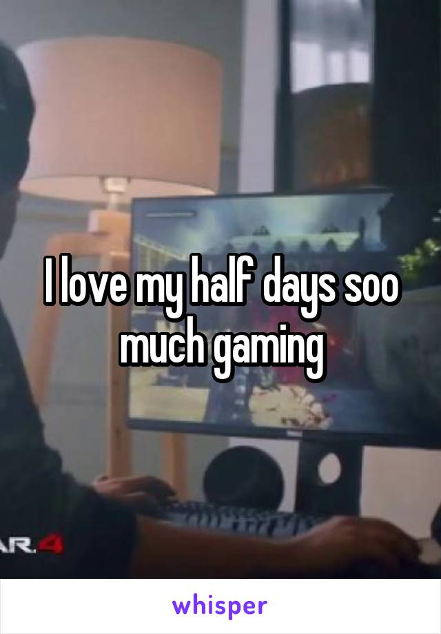 I love my half days soo much gaming