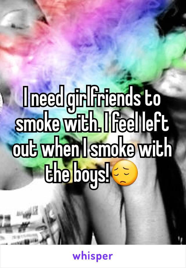 I need girlfriends to smoke with. I feel left out when I smoke with the boys!😔