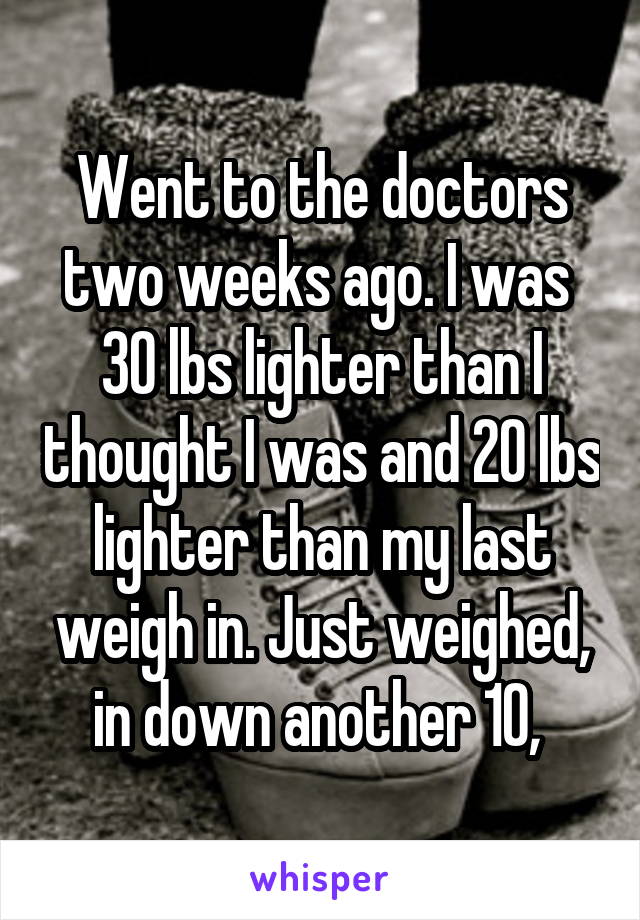 Went to the doctors two weeks ago. I was  30 lbs lighter than I thought I was and 20 lbs lighter than my last weigh in. Just weighed, in down another 10, 