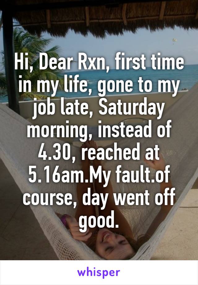 Hi, Dear Rxn, first time in my life, gone to my job late, Saturday morning, instead of 4.30, reached at 5.16am.My fault.of course, day went off good.