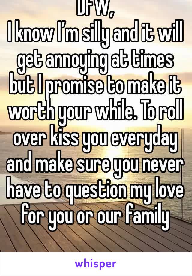 DFW,
I know I’m silly and it will get annoying at times but I promise to make it worth your while. To roll over kiss you everyday and make sure you never have to question my love for you or our family