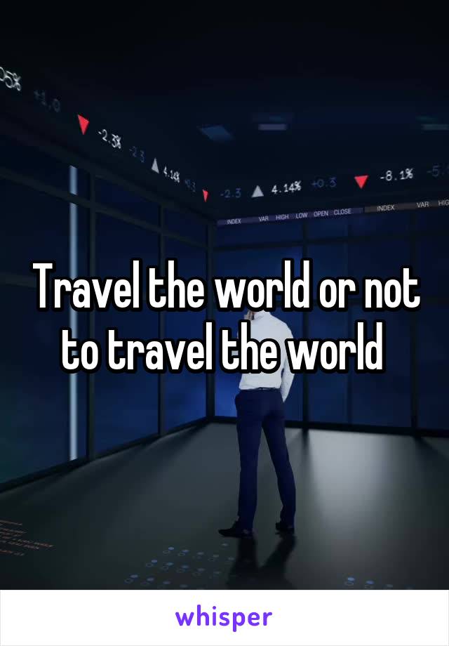 Travel the world or not to travel the world 