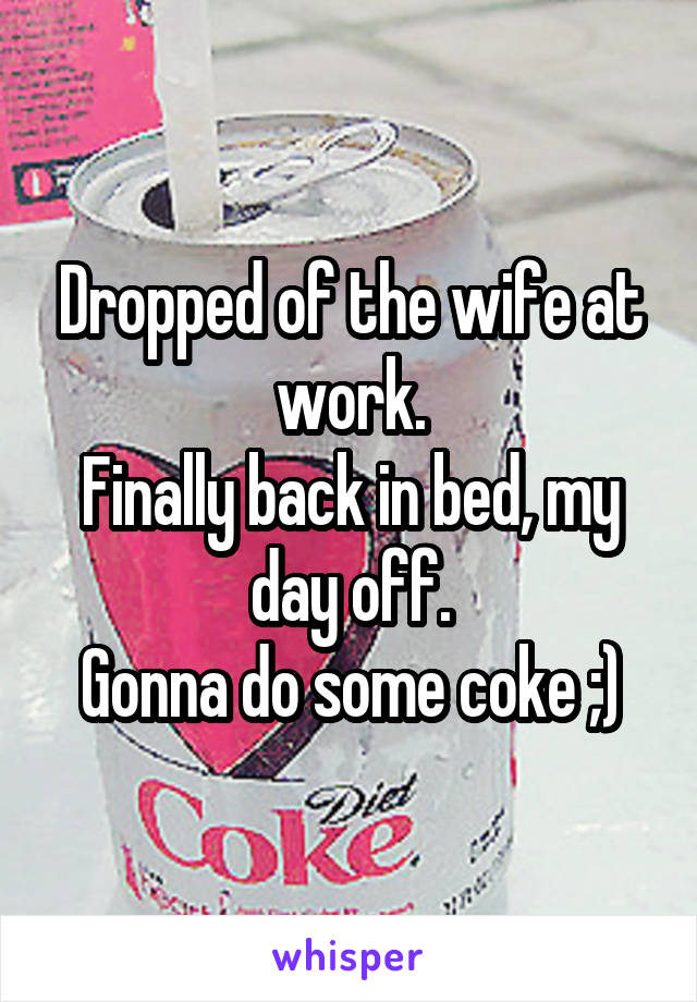 Dropped of the wife at work.
Finally back in bed, my day off.
Gonna do some coke ;)