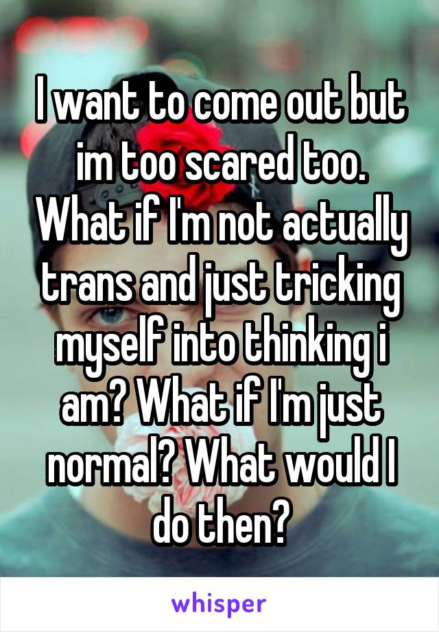 I want to come out but im too scared too. What if I'm not actually trans and just tricking myself into thinking i am? What if I'm just normal? What would I do then?