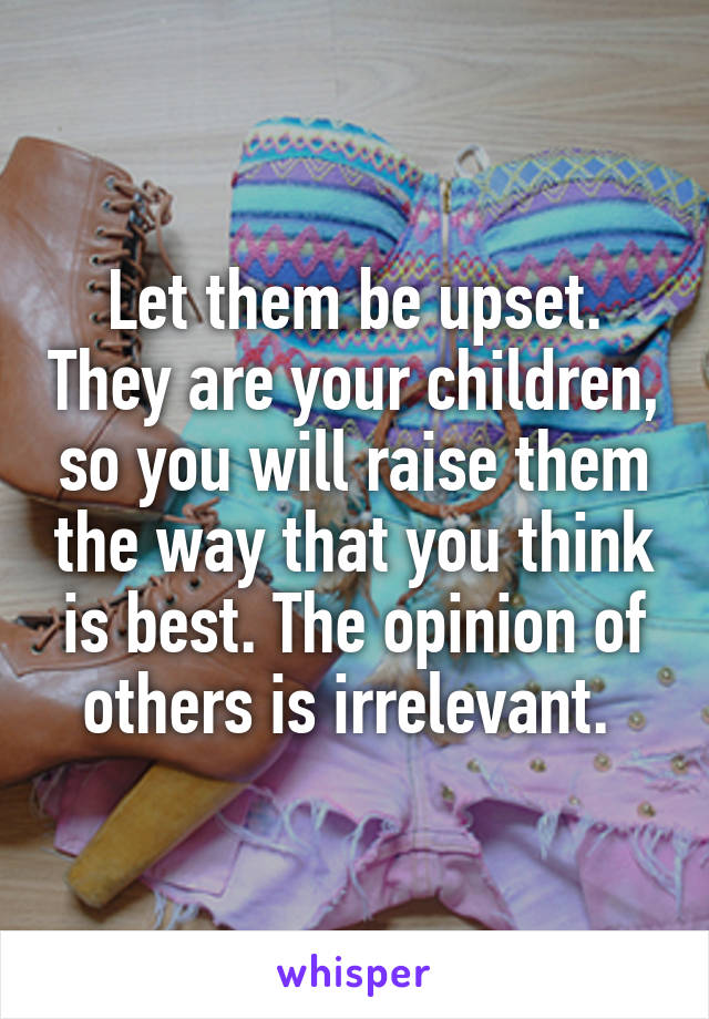 Let them be upset. They are your children, so you will raise them the way that you think is best. The opinion of others is irrelevant. 