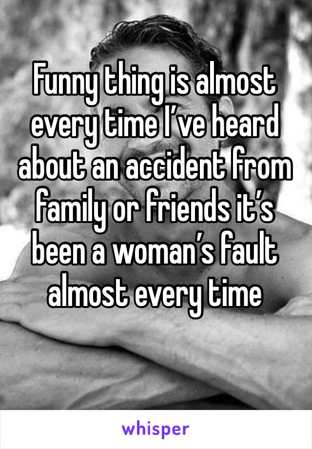 Funny thing is almost every time I’ve heard about an accident from family or friends it’s been a woman’s fault almost every time 