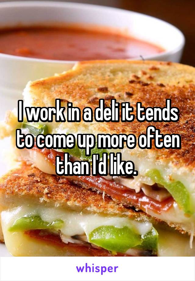 I work in a deli it tends to come up more often than I'd like. 