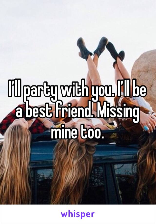 I’ll party with you. I’ll be a best friend. Missing mine too. 