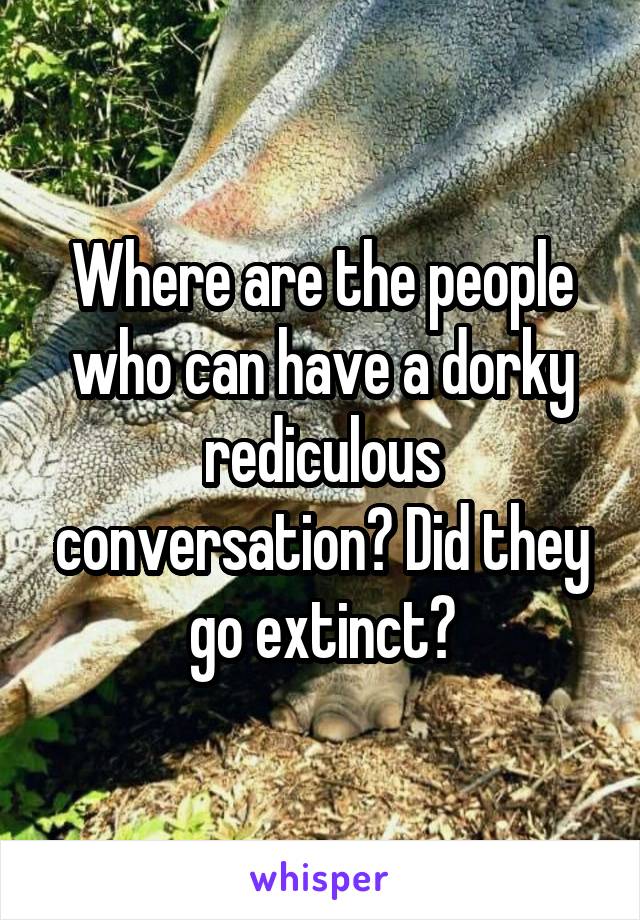 Where are the people who can have a dorky rediculous conversation? Did they go extinct?