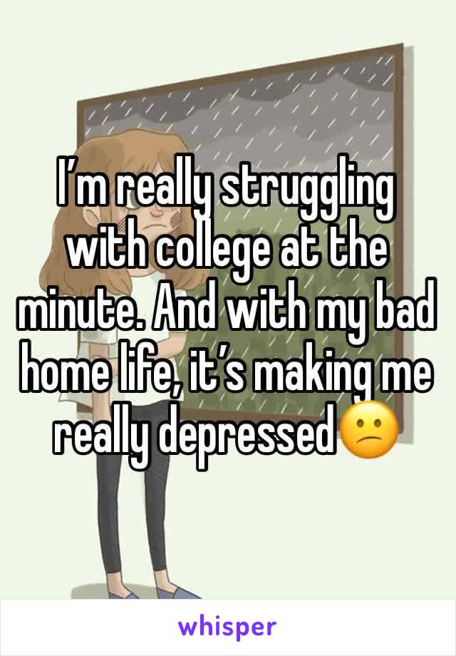 I’m really struggling with college at the minute. And with my bad home life, it’s making me 
really depressed😕