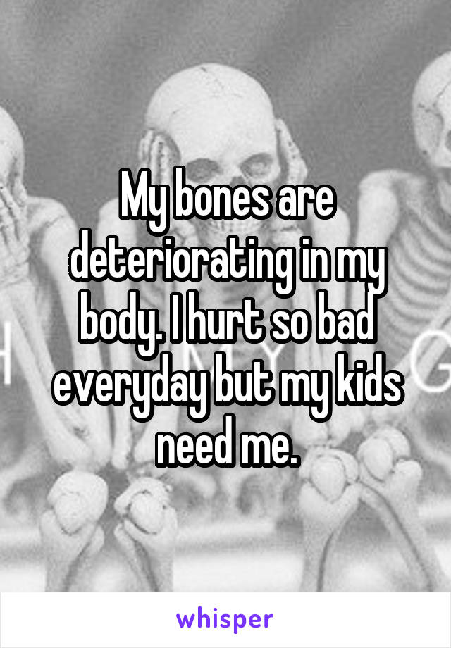 My bones are deteriorating in my body. I hurt so bad everyday but my kids need me.