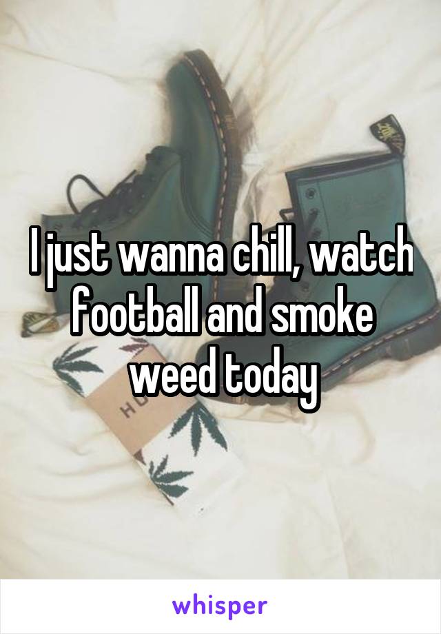 I just wanna chill, watch football and smoke weed today