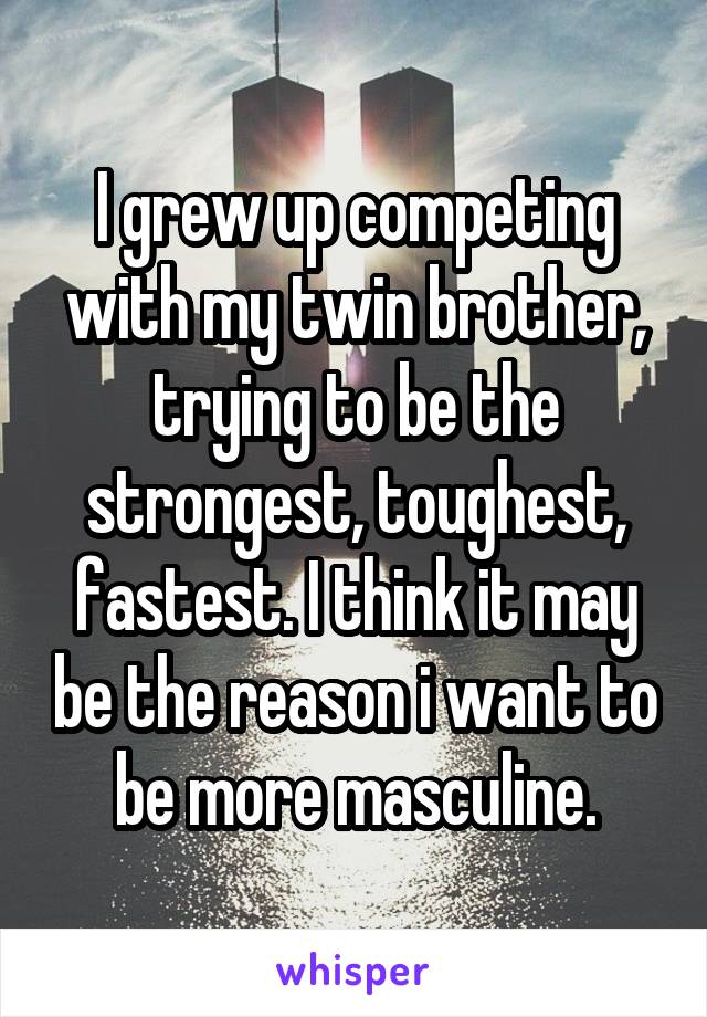 I grew up competing with my twin brother, trying to be the strongest, toughest, fastest. I think it may be the reason i want to be more masculine.