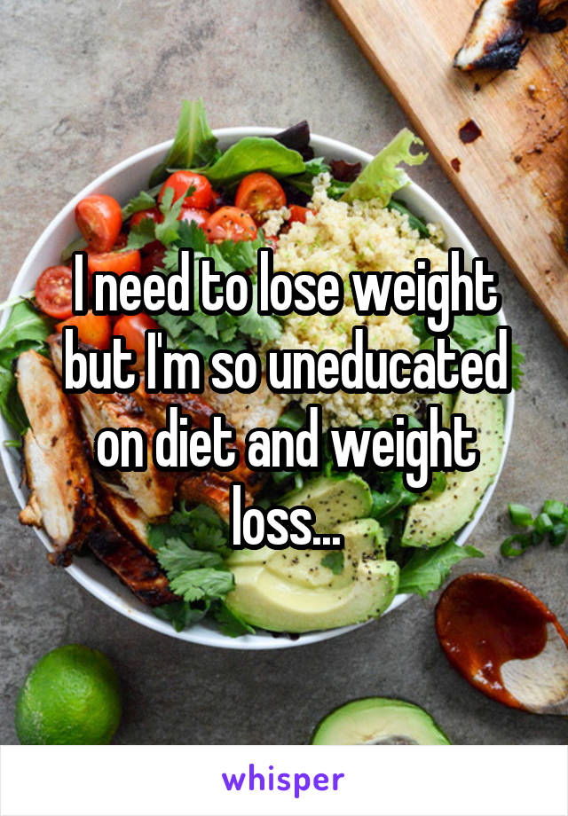 I need to lose weight but I'm so uneducated on diet and weight loss...