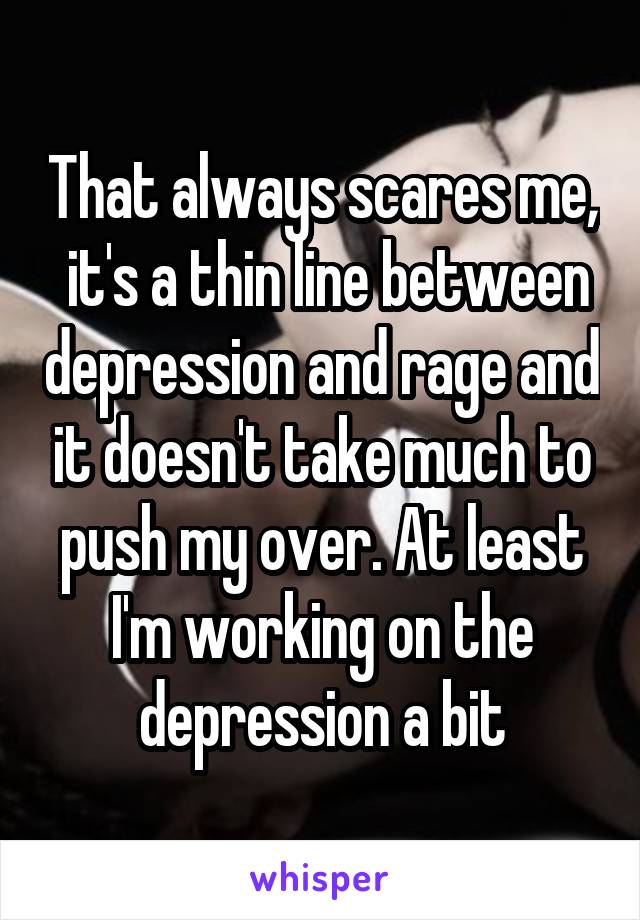 That always scares me,  it's a thin line between depression and rage and it doesn't take much to push my over. At least I'm working on the depression a bit