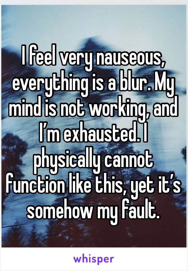 I feel very nauseous, everything is a blur. My mind is not working, and I’m exhausted. I physically cannot function like this, yet it’s somehow my fault. 