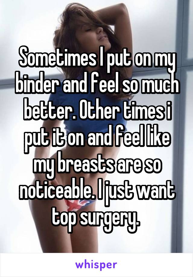 Sometimes I put on my binder and feel so much better. Other times i put it on and feel like my breasts are so noticeable. I just want top surgery. 