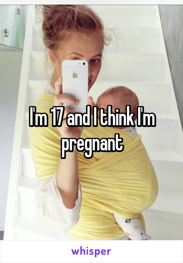 I'm 17 and I think I'm pregnant