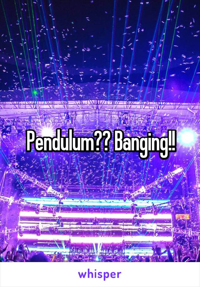 Pendulum?? Banging!!