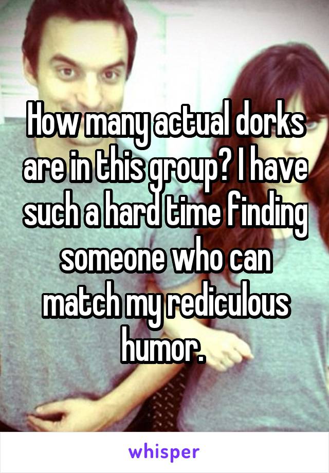 How many actual dorks are in this group? I have such a hard time finding someone who can match my rediculous humor. 