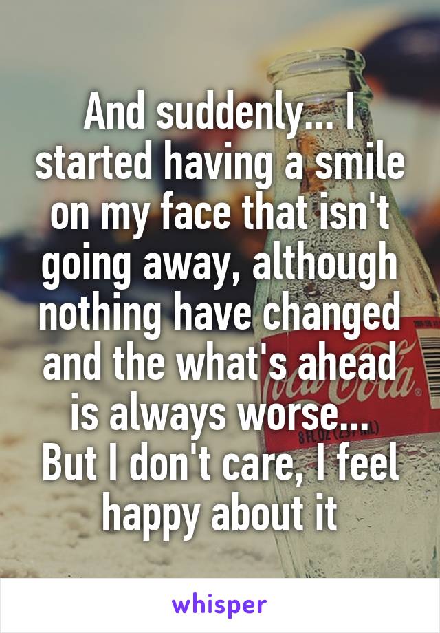 And suddenly... I started having a smile on my face that isn't going away, although nothing have changed and the what's ahead is always worse...
But I don't care, I feel happy about it