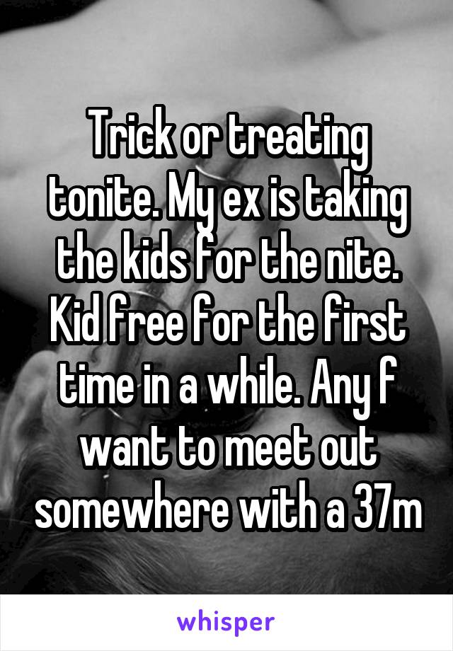 Trick or treating tonite. My ex is taking the kids for the nite. Kid free for the first time in a while. Any f want to meet out somewhere with a 37m