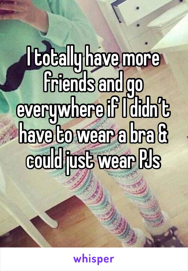 I totally have more friends and go everywhere if I didn’t have to wear a bra & could just wear PJs