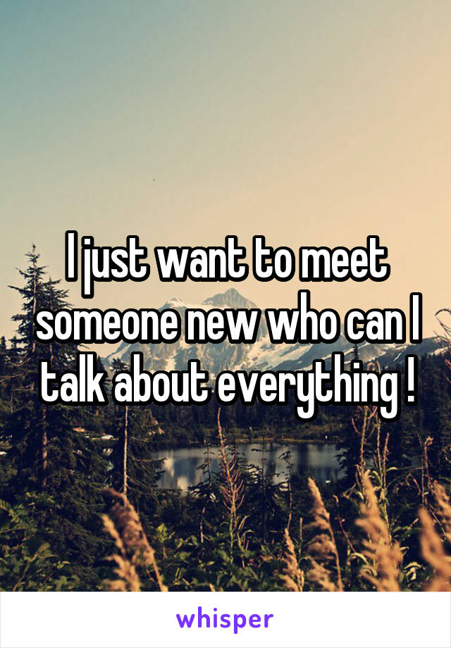 I just want to meet someone new who can I talk about everything !