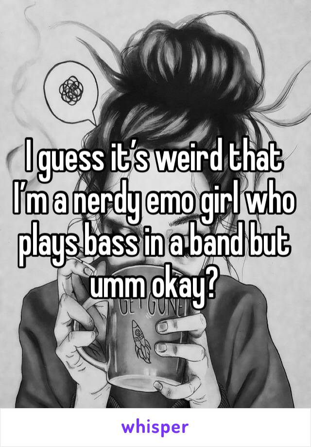 I guess it’s weird that I’m a nerdy emo girl who plays bass in a band but umm okay?