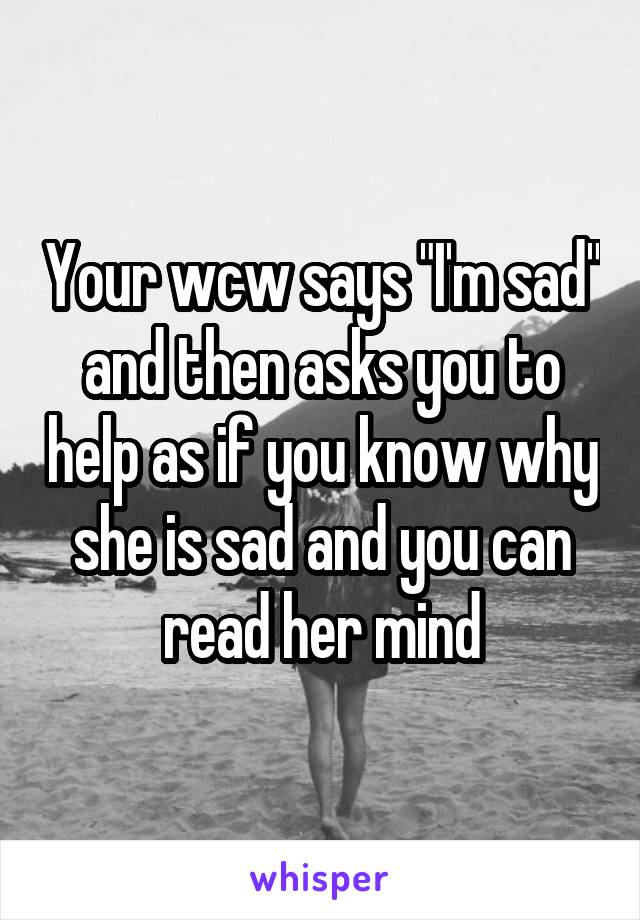 Your wcw says "I'm sad" and then asks you to help as if you know why she is sad and you can read her mind