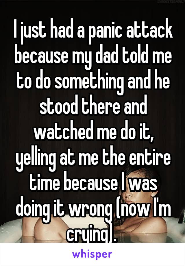 I just had a panic attack because my dad told me to do something and he stood there and watched me do it, yelling at me the entire time because I was doing it wrong (now I'm crying). 