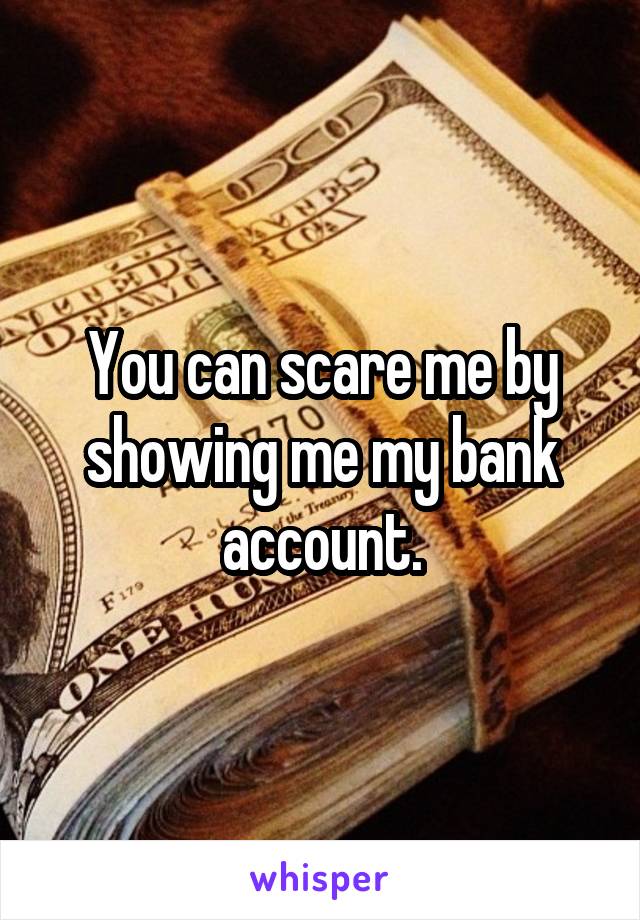 You can scare me by showing me my bank account.