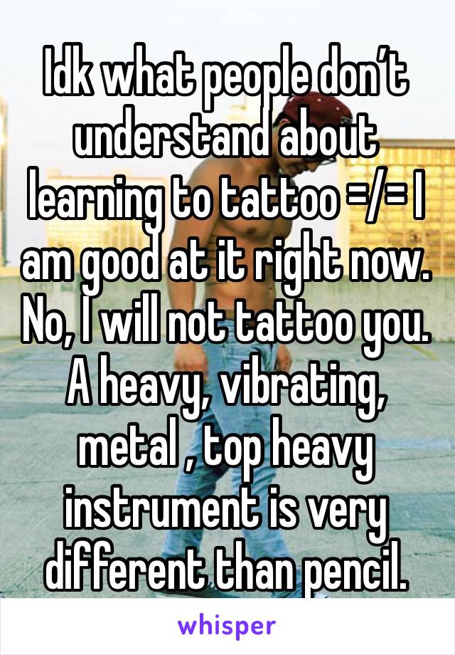 Idk what people don’t understand about learning to tattoo =/= I am good at it right now. No, I will not tattoo you. A heavy, vibrating, metal , top heavy instrument is very different than pencil.