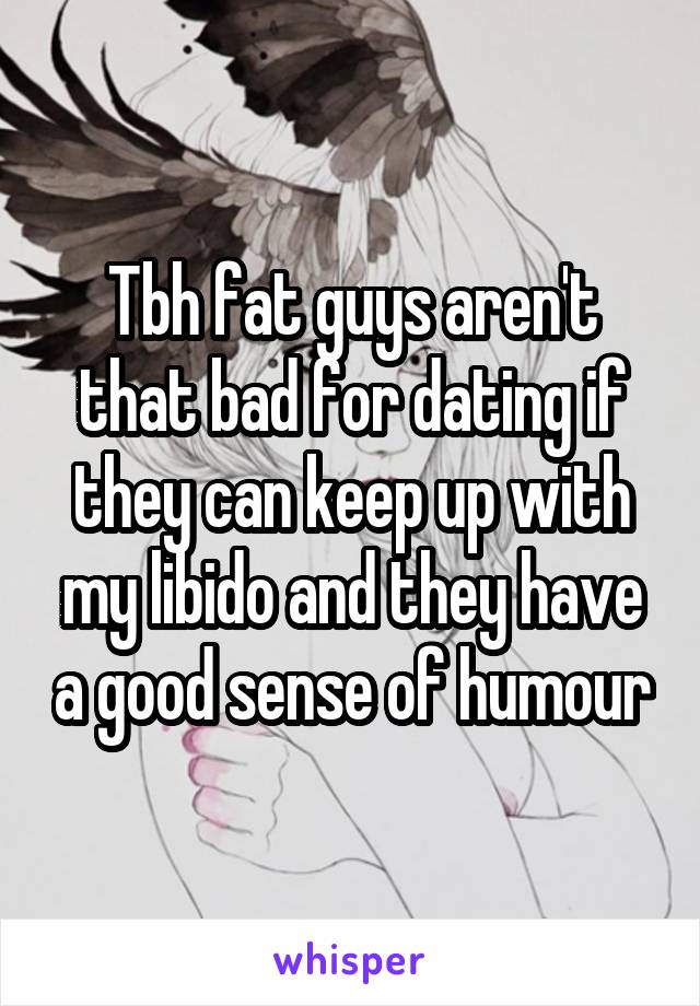 Tbh fat guys aren't that bad for dating if they can keep up with my libido and they have a good sense of humour