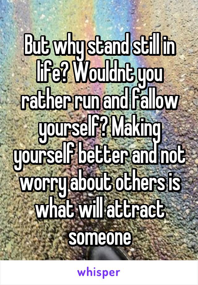 But why stand still in life? Wouldnt you rather run and fallow yourself? Making yourself better and not worry about others is what will attract someone