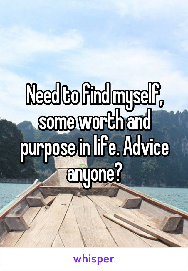 Need to find myself, some worth and purpose in life. Advice anyone?