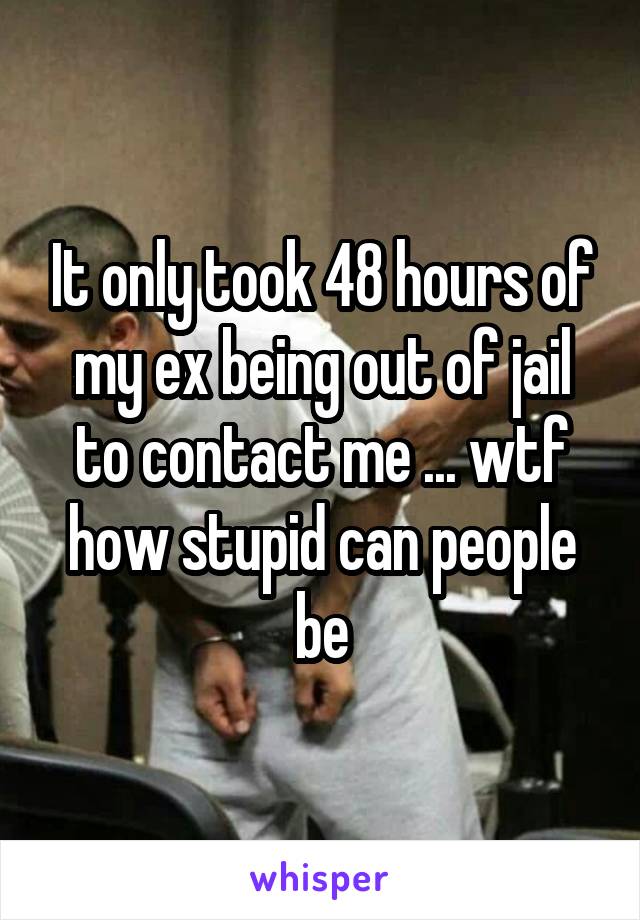 It only took 48 hours of my ex being out of jail to contact me ... wtf how stupid can people be