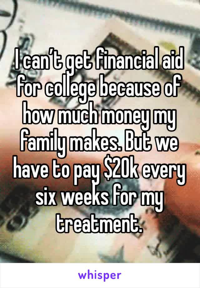 I can’t get financial aid for college because of how much money my family makes. But we have to pay $20k every six weeks for my treatment. 