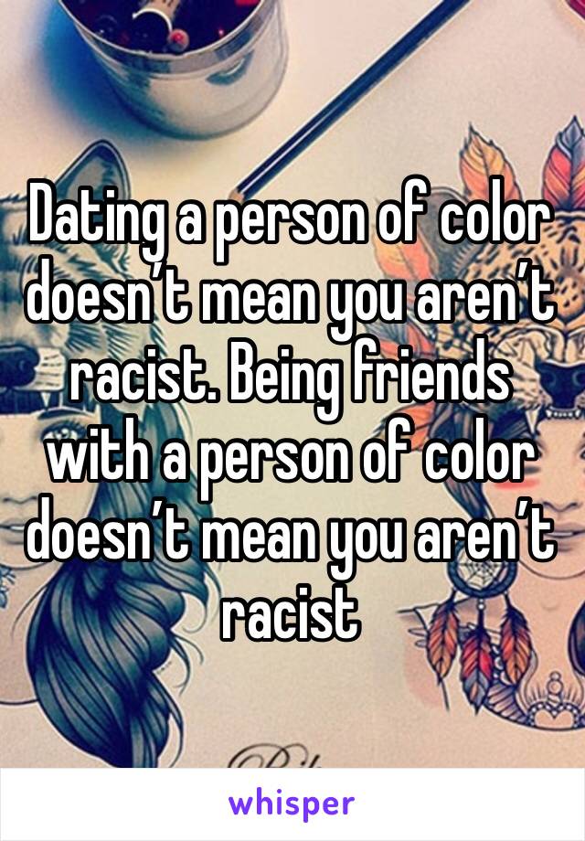 Dating a person of color doesn’t mean you aren’t racist. Being friends with a person of color doesn’t mean you aren’t racist 